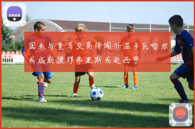 国米与皇马交易传闻升温卡瓦哈尔或成新援邓弗里斯或赴西甲