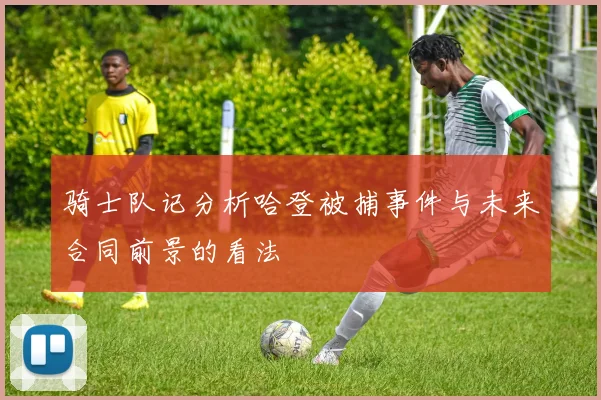 骑士队记分析哈登被捕事件与未来合同前景的看法