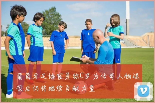 葡萄牙足协官员称C罗为传奇人物退役后仍将继续贡献力量