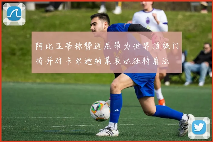 阿比亚蒂称赞迈尼昂为世界顶级门将并对卡尔迪纳莱表达独特看法