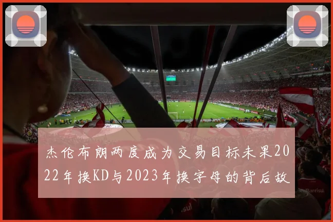 杰伦布朗两度成为交易目标未果2022年换KD与2023年换字母的背后故事