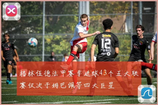 格林伍德法甲赛季进球43个五大联赛仅次于姆巴佩等四大巨星
