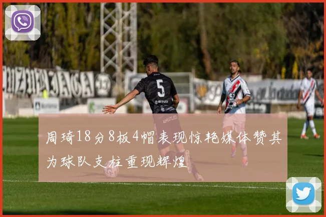 周琦18分8板4帽表现惊艳媒体赞其为球队支柱重现辉煌