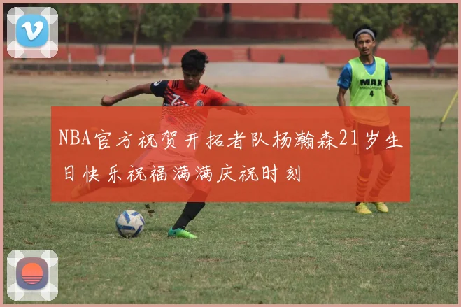 NBA官方祝贺开拓者队杨瀚森21岁生日快乐祝福满满庆祝时刻