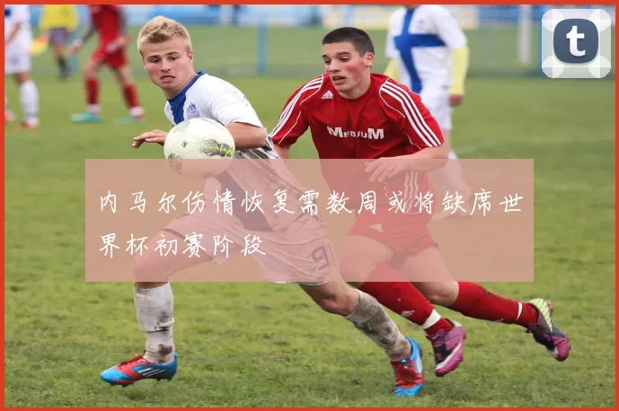 内马尔伤情恢复需数周或将缺席世界杯初赛阶段