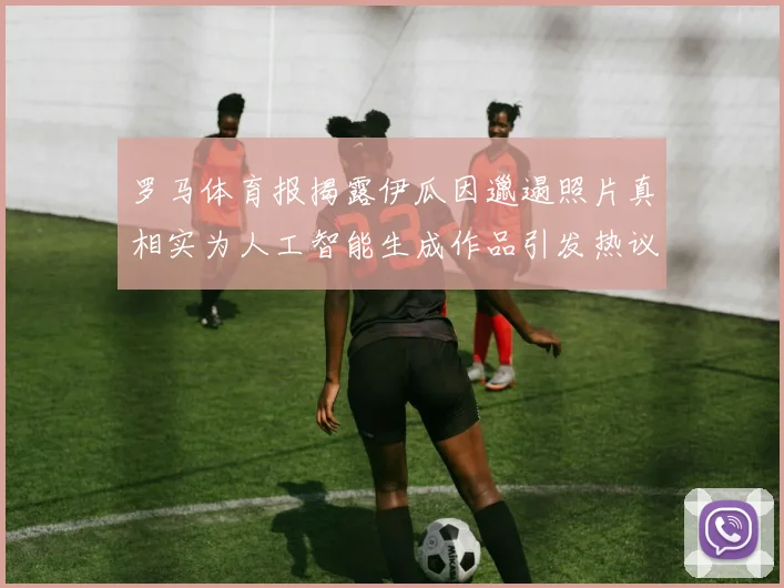 罗马体育报揭露伊瓜因邋遢照片真相实为人工智能生成作品引发热议