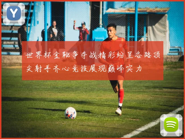 世界杯金靴争夺战精彩纷呈各路顶尖射手齐心竞技展现巅峰实力