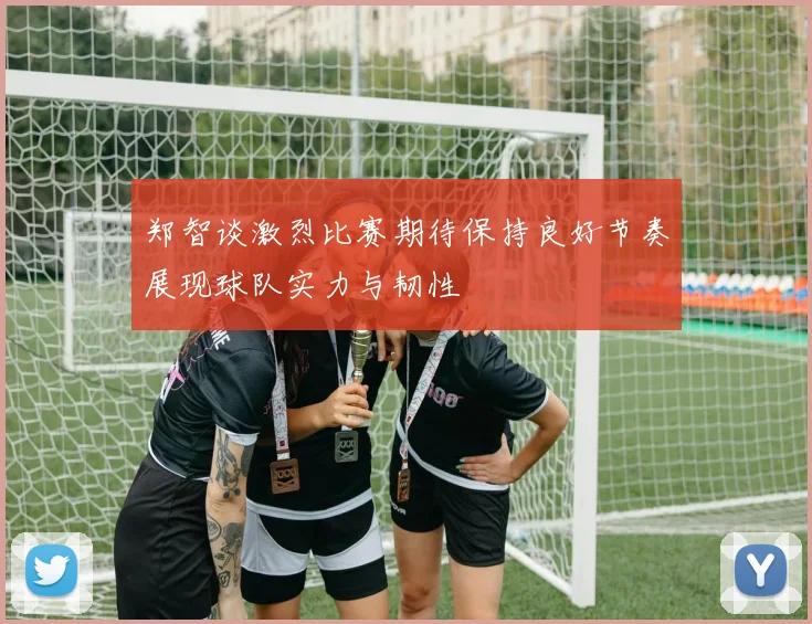 郑智谈激烈比赛期待保持良好节奏展现球队实力与韧性