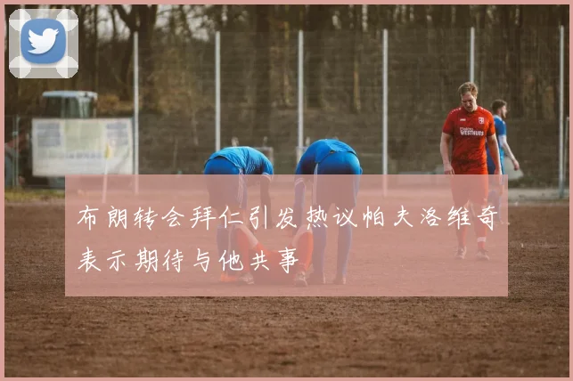 布朗转会拜仁引发热议帕夫洛维奇表示期待与他共事