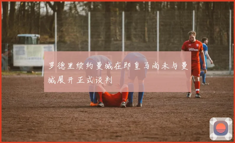 罗德里续约曼城在即皇马尚未与曼城展开正式谈判