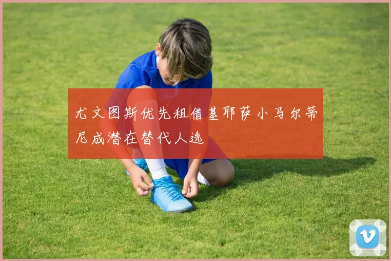 尤文图斯优先租借基耶萨小马尔蒂尼成潜在替代人选