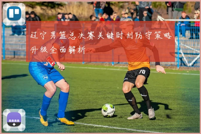 辽宁男篮总决赛关键时刻防守策略升级全面解析