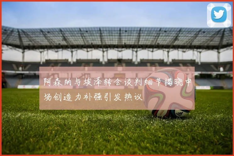 阿森纳与埃泽转会谈判细节揭晓中场创造力补强引发热议
