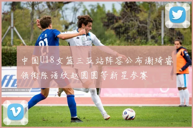中国U18女篮三亚站阵容公布谢琦睿领衔陈语欣赵圆圆等新星参赛