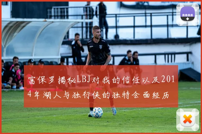 富保罗揭秘LBJ对我的信任以及2014年湖人与独行侠的独特会面经历