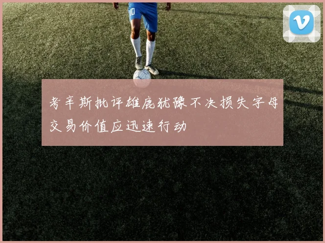 考辛斯批评雄鹿犹豫不决损失字母交易价值应迅速行动