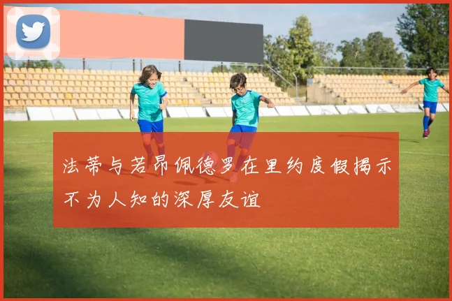 法蒂与若昂佩德罗在里约度假揭示不为人知的深厚友谊