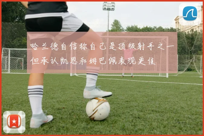 哈兰德自信称自己是顶级射手之一但承认凯恩和姆巴佩表现更佳