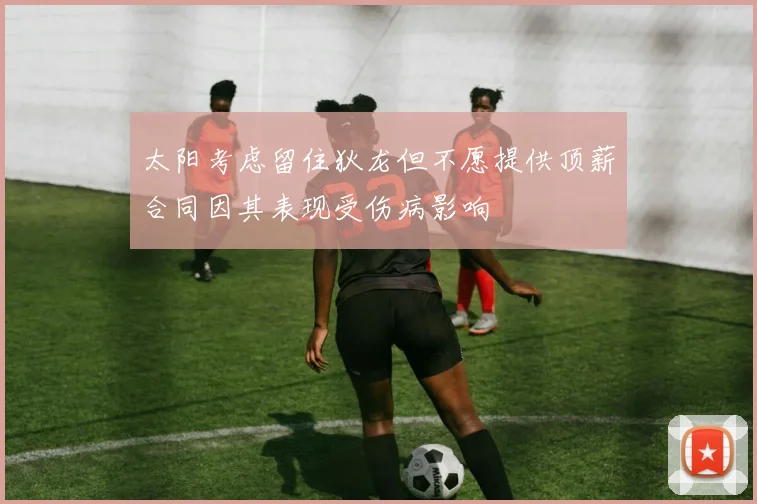 太阳考虑留住狄龙但不愿提供顶薪合同因其表现受伤病影响
