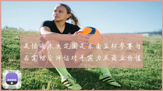 足协尚未决定国足东南亚杯参赛与否需综合评估对手实力及商业价值