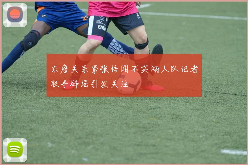 东詹关系紧张传闻不实湖人队记者联手辟谣引发关注