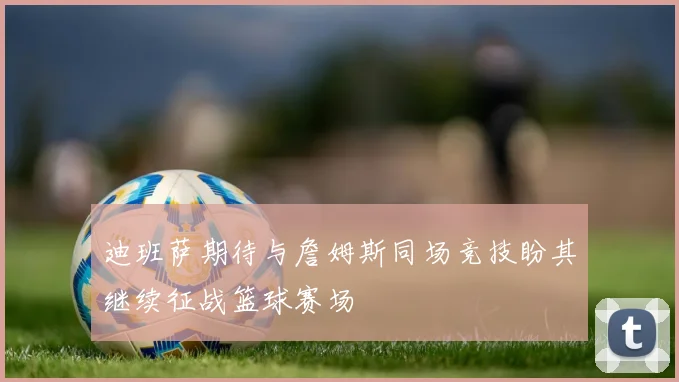 迪班萨期待与詹姆斯同场竞技盼其继续征战篮球赛场