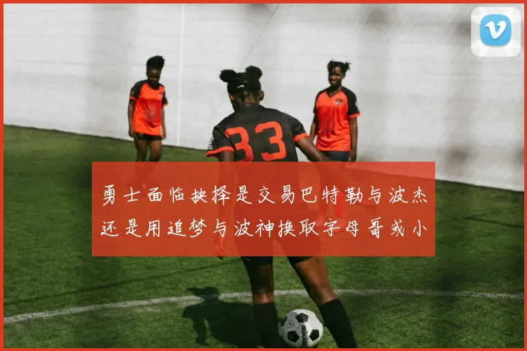 勇士面临抉择是交易巴特勒与波杰还是用追梦与波神换取字母哥或小卡