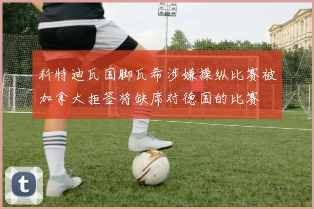 科特迪瓦国脚瓦希涉嫌操纵比赛被加拿大拒签将缺席对德国的比赛