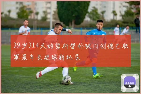 39岁314天的哲科替补破门创德乙联赛最年长进球新纪录