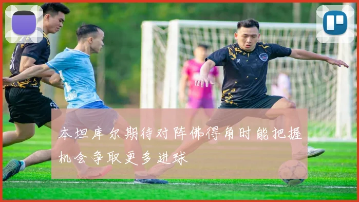 本坦库尔期待对阵佛得角时能把握机会争取更多进球