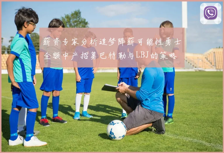薪资专家分析追梦降薪可能性勇士全额中产招募巴特勒与LBJ的策略