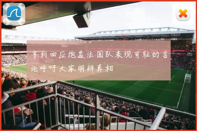 亨利回应炮轰法国队表现可耻的言论呼吁大家明辨真相