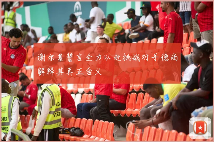 谢尔基誓言全力以赴挑战对手德尚解释其真正含义